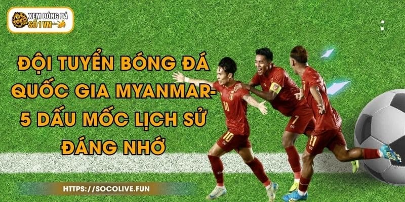 Đội Tuyển Bóng Đá Quốc Gia Myanmar- 5 Dấu Mốc Lịch Sử Đáng Nhớ