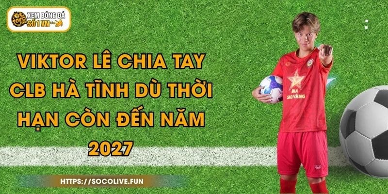Viktor Lê Chia Tay CLB Hà Tĩnh Dù Thời Hạn Còn Đến Năm 2027
